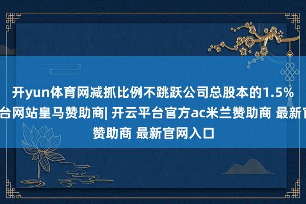 开yun体育网减抓比例不跳跃公司总股本的1.5%-开云平台网站皇马赞助商| 开云平台官方ac米兰赞助商 最新官网入口