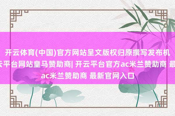 开云体育(中国)官方网站呈文版权归原撰写发布机构通盘-开云平台网站皇马赞助商| 开云平台官方ac米兰赞助商 最新官网入口