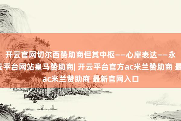 开云官网切尔西赞助商但其中枢——心扉表达——永远未变-开云平台网站皇马赞助商| 开云平台官方ac米兰赞助商 最新官网入口