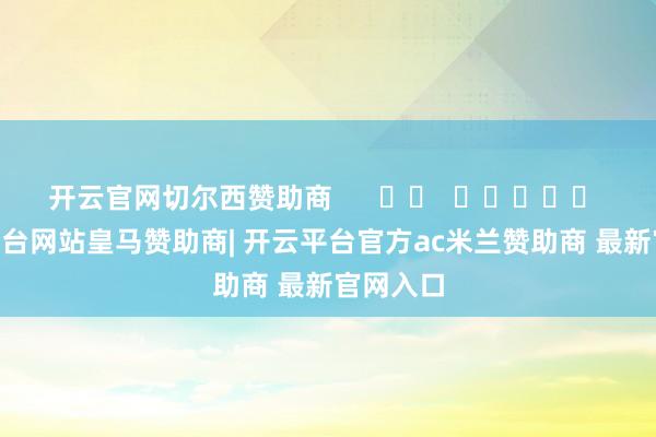 开云官网切尔西赞助商      		  					  -开云平台网站皇马赞助商| 开云平台官方ac米兰赞助商 最新官网入口
