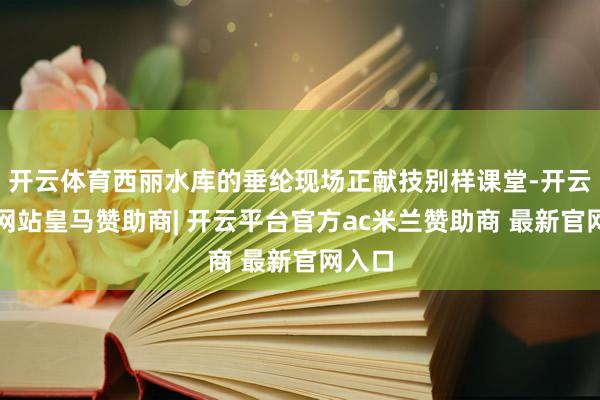 开云体育西丽水库的垂纶现场正献技别样课堂-开云平台网站皇马赞助商| 开云平台官方ac米兰赞助商 最新官网入口