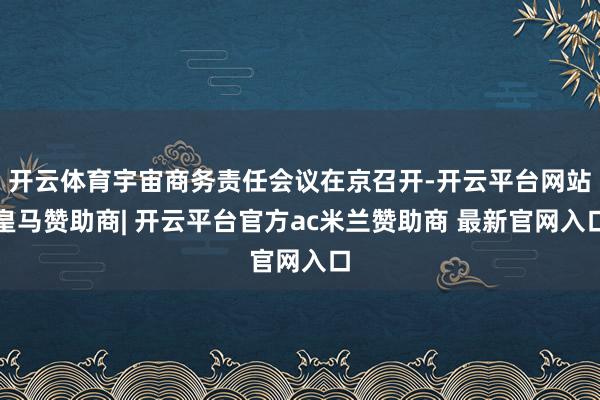 开云体育宇宙商务责任会议在京召开-开云平台网站皇马赞助商| 开云平台官方ac米兰赞助商 最新官网入口