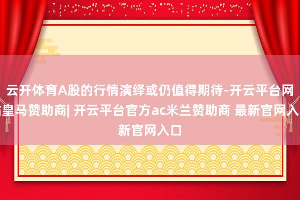 云开体育A股的行情演绎或仍值得期待-开云平台网站皇马赞助商| 开云平台官方ac米兰赞助商 最新官网入口