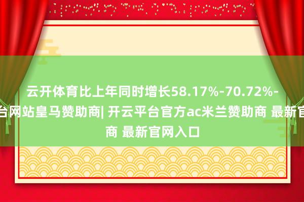 云开体育比上年同时增长58.17%-70.72%-开云平台网站皇马赞助商| 开云平台官方ac米兰赞助商 最新官网入口