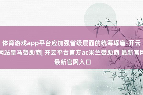 体育游戏app平台应加强省级层面的统筹琢磨-开云平台网站皇马赞助商| 开云平台官方ac米兰赞助商 最新官网入口