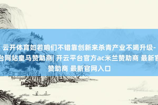 云开体育如若咱们不错靠创新来杀青产业不竭升级-开云平台网站皇马赞助商| 开云平台官方ac米兰赞助商 最新官网入口