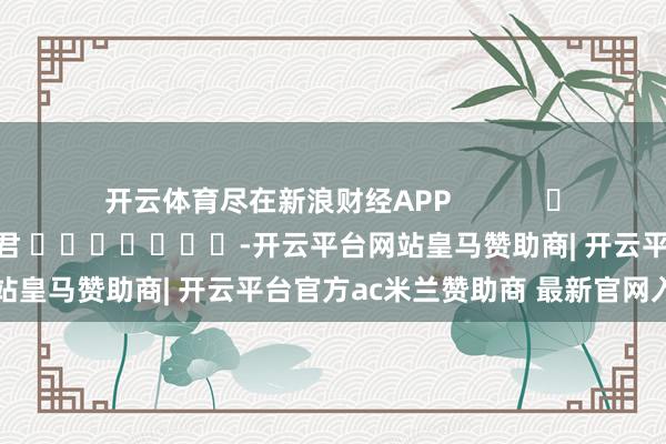 开云体育尽在新浪财经APP            						职守裁剪：卢昱君 							-开云平台网站皇马赞助商| 开云平台官方ac米兰赞助商 最新官网入口