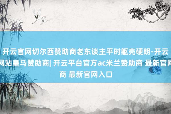 开云官网切尔西赞助商老东谈主平时躯壳硬朗-开云平台网站皇马赞助商| 开云平台官方ac米兰赞助商 最新官网入口