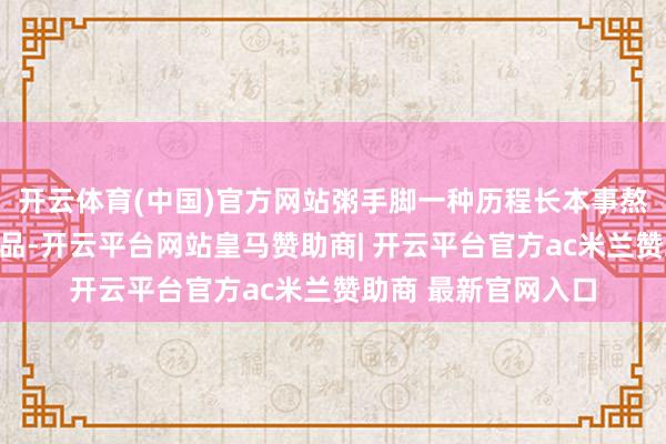 开云体育(中国)官方网站粥手脚一种历程长本事熬煮、质量软糯的食品-开云平台网站皇马赞助商| 开云平台官方ac米兰赞助商 最新官网入口