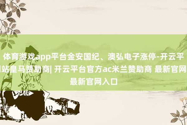体育游戏app平台金安国纪、澳弘电子涨停-开云平台网站皇马赞助商| 开云平台官方ac米兰赞助商 最新官网入口