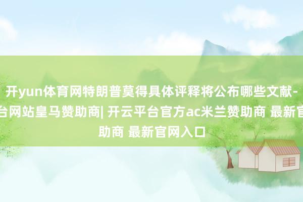 开yun体育网特朗普莫得具体评释将公布哪些文献-开云平台网站皇马赞助商| 开云平台官方ac米兰赞助商 最新官网入口