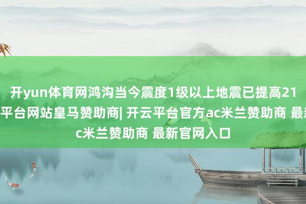 开yun体育网鸿沟当今震度1级以上地震已提高2100次-开云平台网站皇马赞助商| 开云平台官方ac米兰赞助商 最新官网入口