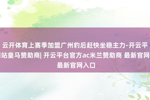 云开体育上赛季加盟广州豹后赶快坐稳主力-开云平台网站皇马赞助商| 开云平台官方ac米兰赞助商 最新官网入口