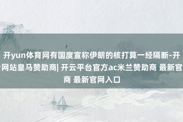 开yun体育网有国度宣称伊朗的核打算一经隔断-开云平台网站皇马赞助商| 开云平台官方ac米兰赞助商 最新官网入口