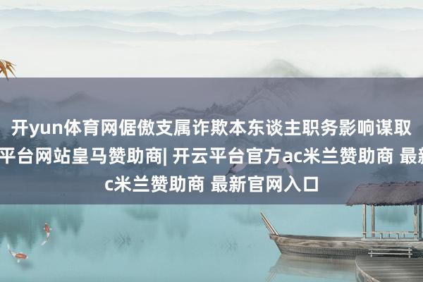 开yun体育网倨傲支属诈欺本东谈主职务影响谋取私利-开云平台网站皇马赞助商| 开云平台官方ac米兰赞助商 最新官网入口