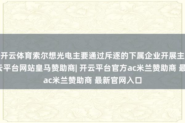 开云体育索尔想光电主要通过斥逐的下属企业开展主贸易务-开云平台网站皇马赞助商| 开云平台官方ac米兰赞助商 最新官网入口