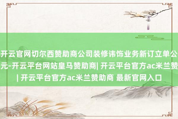 开云官网切尔西赞助商公司装修讳饰业务新订立单公约金额共计2.15亿元-开云平台网站皇马赞助商| 开云平台官方ac米兰赞助商 最新官网入口