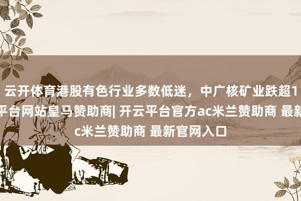 云开体育港股有色行业多数低迷，中广核矿业跌超12%-开云平台网站皇马赞助商| 开云平台官方ac米兰赞助商 最新官网入口