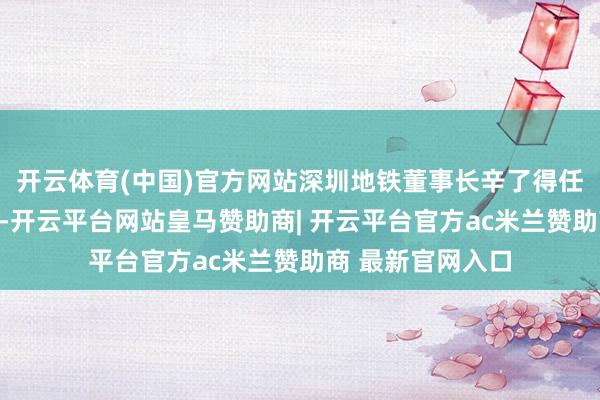 开云体育(中国)官方网站深圳地铁董事长辛了得任万科董事会主席-开云平台网站皇马赞助商| 开云平台官方ac米兰赞助商 最新官网入口