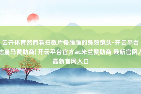 云开体育然而看扫数片慢腾腾的殊效镜头-开云平台网站皇马赞助商| 开云平台官方ac米兰赞助商 最新官网入口