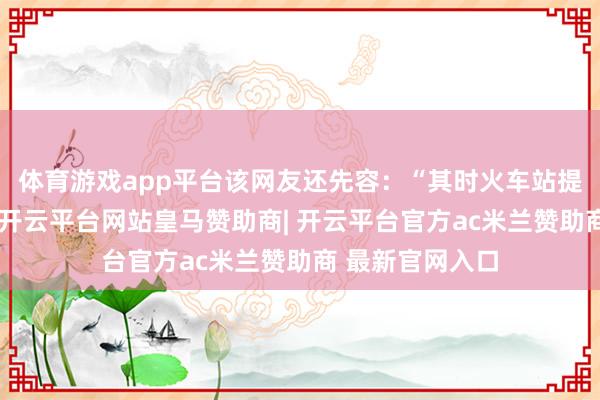 体育游戏app平台该网友还先容：“其时火车站提前播送见知说-开云平台网站皇马赞助商| 开云平台官方ac米兰赞助商 最新官网入口