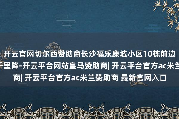 开云官网切尔西赞助商长沙福乐康城小区10栋前边大地出现大范围大地千里降-开云平台网站皇马赞助商| 开云平台官方ac米兰赞助商 最新官网入口