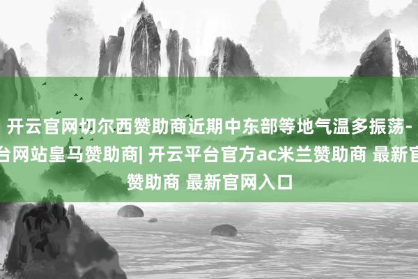 开云官网切尔西赞助商近期中东部等地气温多振荡-开云平台网站皇马赞助商| 开云平台官方ac米兰赞助商 最新官网入口