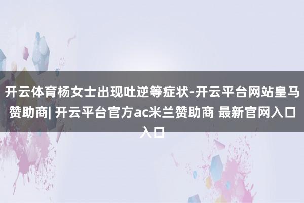 开云体育杨女士出现吐逆等症状-开云平台网站皇马赞助商| 开云平台官方ac米兰赞助商 最新官网入口