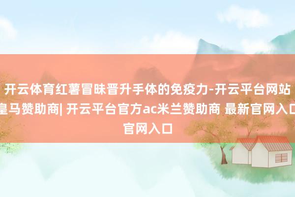 开云体育红薯冒昧晋升手体的免疫力-开云平台网站皇马赞助商| 开云平台官方ac米兰赞助商 最新官网入口