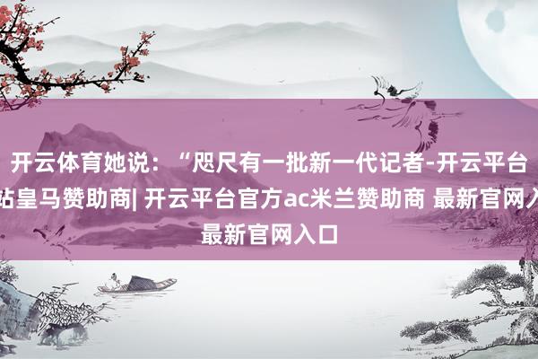 开云体育她说：“咫尺有一批新一代记者-开云平台网站皇马赞助商| 开云平台官方ac米兰赞助商 最新官网入口