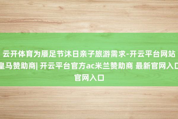 云开体育为餍足节沐日亲子旅游需求-开云平台网站皇马赞助商| 开云平台官方ac米兰赞助商 最新官网入口