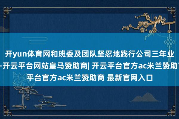 开yun体育网和班委及团队坚忍地践行公司三年业务和组织策略”-开云平台网站皇马赞助商| 开云平台官方ac米兰赞助商 最新官网入口