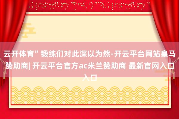 云开体育”锻练们对此深以为然-开云平台网站皇马赞助商| 开云平台官方ac米兰赞助商 最新官网入口