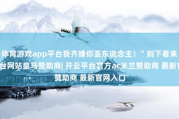 体育游戏app平台我齐嫌你丢东说念主！”刻下看来-开云平台网站皇马赞助商| 开云平台官方ac米兰赞助商 最新官网入口