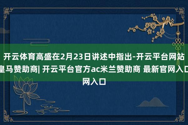 开云体育高盛在2月23日讲述中指出-开云平台网站皇马赞助商| 开云平台官方ac米兰赞助商 最新官网入口
