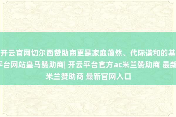 开云官网切尔西赞助商更是家庭蔼然、代际谐和的基石-开云平台网站皇马赞助商| 开云平台官方ac米兰赞助商 最新官网入口