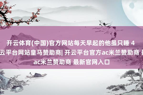开云体育(中国)官方网站每天早起的他虽只睡 4 个多小时-开云平台网站皇马赞助商| 开云平台官方ac米兰赞助商 最新官网入口