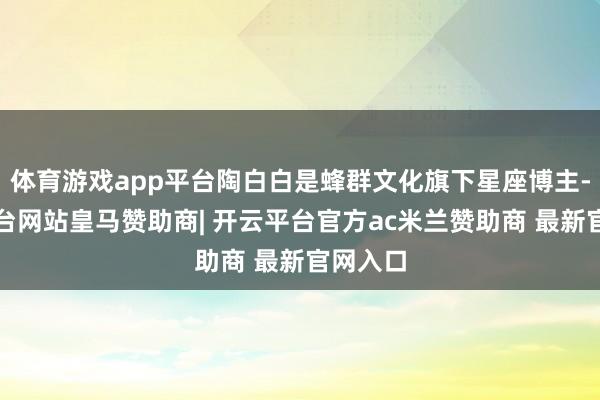 体育游戏app平台陶白白是蜂群文化旗下星座博主-开云平台网站皇马赞助商| 开云平台官方ac米兰赞助商 最新官网入口