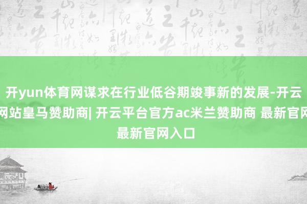 开yun体育网谋求在行业低谷期竣事新的发展-开云平台网站皇马赞助商| 开云平台官方ac米兰赞助商 最新官网入口