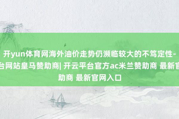 开yun体育网海外油价走势仍濒临较大的不笃定性-开云平台网站皇马赞助商| 开云平台官方ac米兰赞助商 最新官网入口