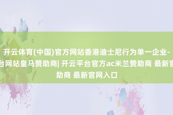 开云体育(中国)官方网站香港迪士尼行为单一企业-开云平台网站皇马赞助商| 开云平台官方ac米兰赞助商 最新官网入口