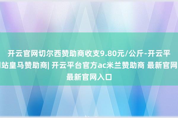 开云官网切尔西赞助商收支9.80元/公斤-开云平台网站皇马赞助商| 开云平台官方ac米兰赞助商 最新官网入口