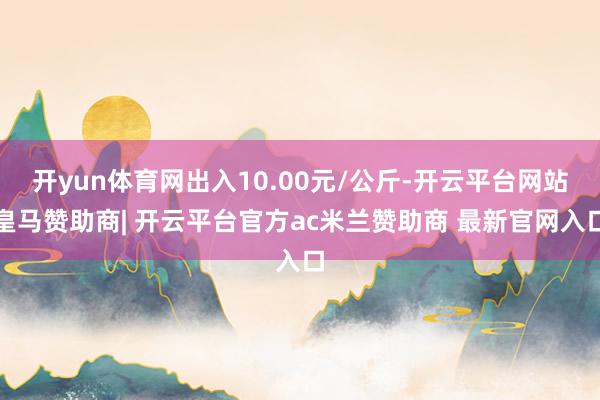 开yun体育网出入10.00元/公斤-开云平台网站皇马赞助商| 开云平台官方ac米兰赞助商 最新官网入口