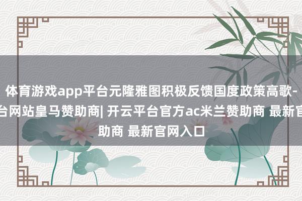 体育游戏app平台元隆雅图积极反馈国度政策高歌-开云平台网站皇马赞助商| 开云平台官方ac米兰赞助商 最新官网入口