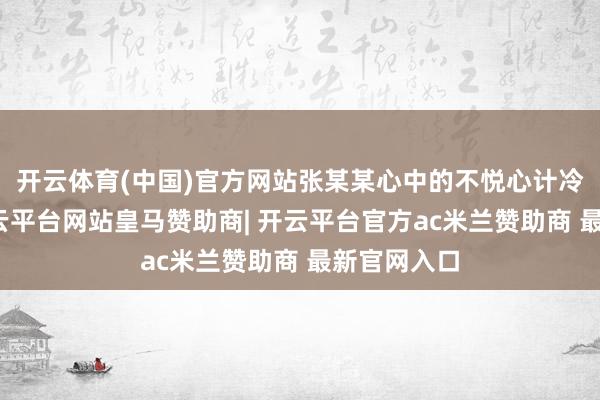 开云体育(中国)官方网站张某某心中的不悦心计冷静升级-开云平台网站皇马赞助商| 开云平台官方ac米兰赞助商 最新官网入口