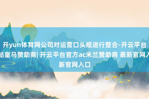 开yun体育网公司对运营口头组进行整合-开云平台网站皇马赞助商| 开云平台官方ac米兰赞助商 最新官网入口