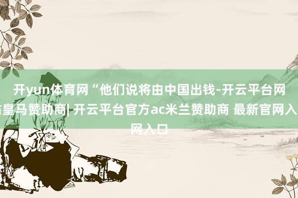 开yun体育网　　“他们说将由中国出钱-开云平台网站皇马赞助商| 开云平台官方ac米兰赞助商 最新官网入口