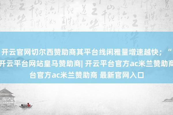 开云官网切尔西赞助商其平台线闲雅量增速越快；“出境游”回暖-开云平台网站皇马赞助商| 开云平台官方ac米兰赞助商 最新官网入口