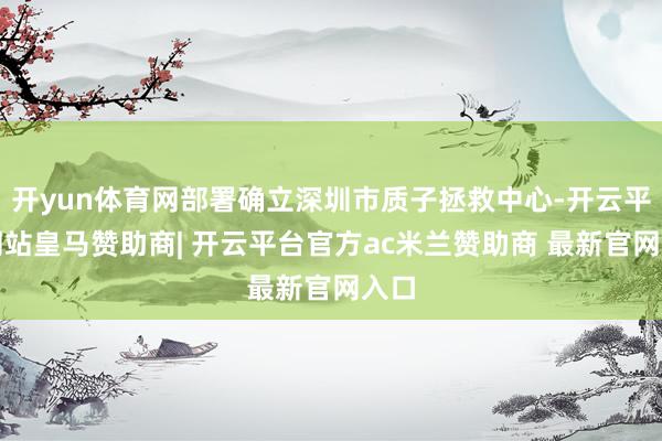 开yun体育网部署确立深圳市质子拯救中心-开云平台网站皇马赞助商| 开云平台官方ac米兰赞助商 最新官网入口
