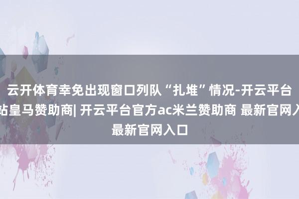 云开体育幸免出现窗口列队“扎堆”情况-开云平台网站皇马赞助商| 开云平台官方ac米兰赞助商 最新官网入口